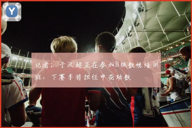 记者：于汉超正在参加B级教练培训班，下赛季将担任申花助教