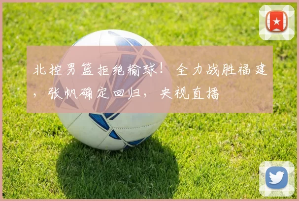 北控男篮拒绝输球！全力战胜福建，张帆确定回归，央视直播
