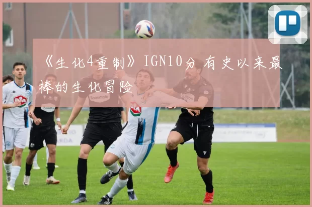 《生化4重制》IGN10分 有史以来最棒的生化冒险