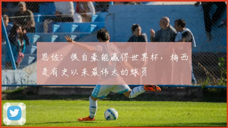 恩佐：很自豪能赢得世界杯，梅西是有史以来最伟大的球员