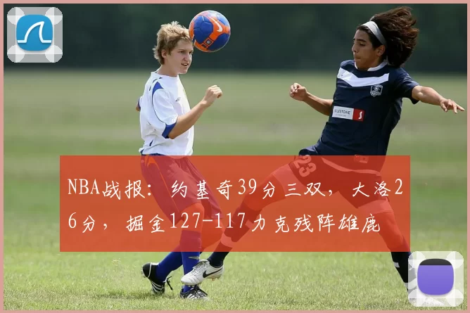 NBA战报：约基奇39分三双，大洛26分，掘金127-117力克残阵雄鹿