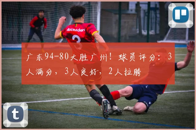 广东94-80大胜广州！球员评分：3人满分，3人良好，2人拉胯
