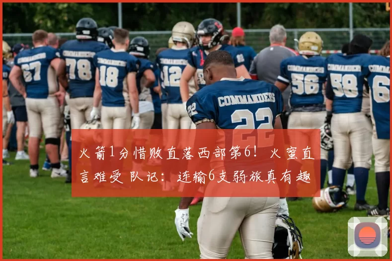 火箭1分惜败直落西部第6！火蜜直言难受 队记：连输6支弱旅真有趣