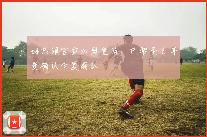 姆巴佩官宣加盟皇马，巴黎圣日耳曼确认今夏离队