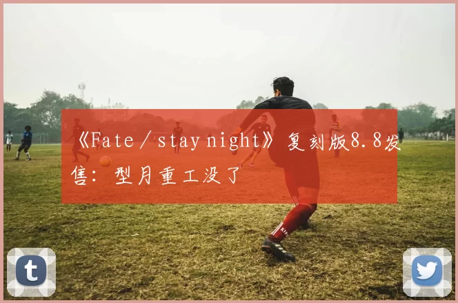 《Fate／stay night》复刻版8.8发售：型月重工没了