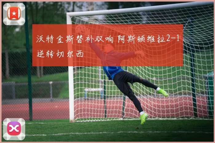 沃特金斯替补双响 阿斯顿维拉2-1逆转切尔西