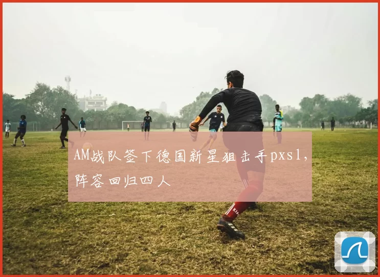 AM战队签下德国新星狙击手pxsl，阵容回归四人