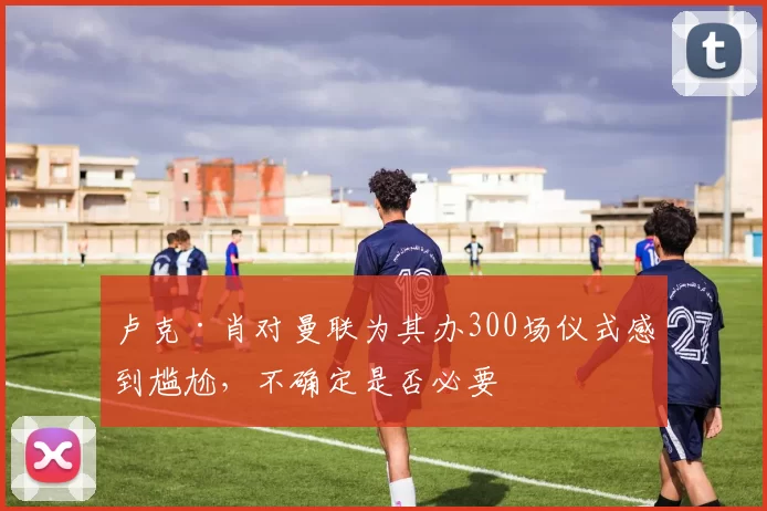 卢克·肖对曼联为其办300场仪式感到尴尬，不确定是否必要