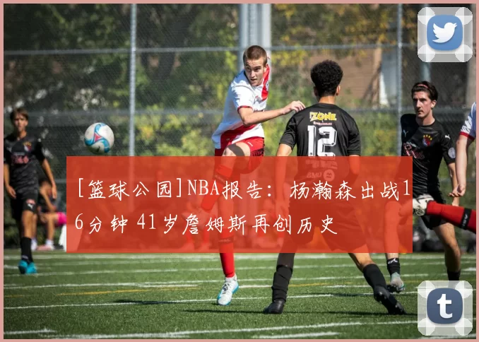 [篮球公园]NBA报告：杨瀚森出战16分钟 41岁詹姆斯再创历史