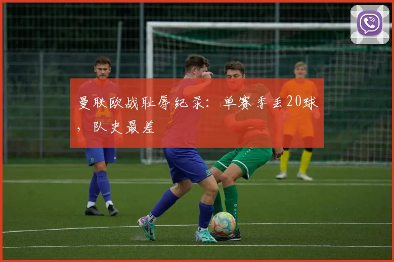 曼联欧战耻辱纪录：单赛季丢20球，队史最差