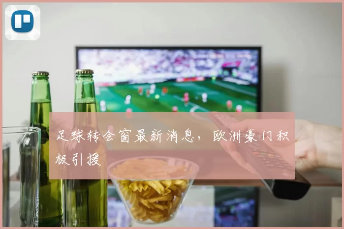 足球转会窗最新消息，欧洲豪门积极引援