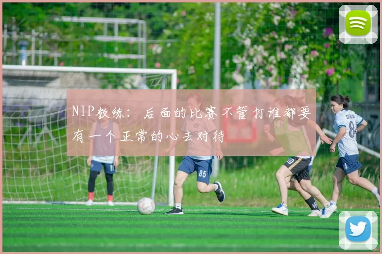 NIP教练：后面的比赛不管打谁都要有一个正常的心去对待