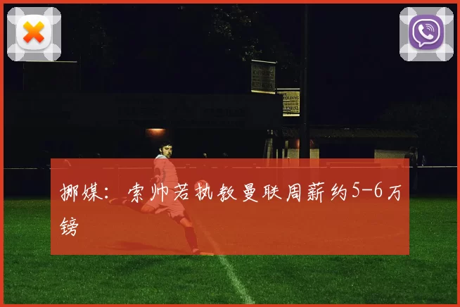 挪媒：索帅若执教曼联周薪约5-6万镑