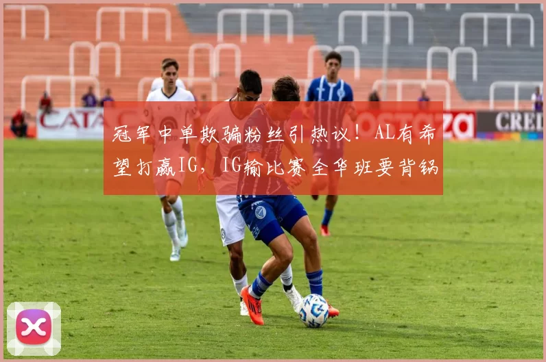 冠军中单欺骗粉丝引热议！AL有希望打赢IG，IG输比赛全华班要背锅