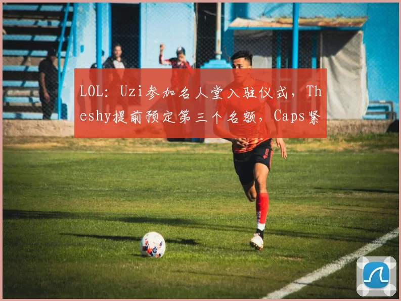 LOL：Uzi参加名人堂入驻仪式，Theshy提前预定第三个名额，Caps紧随其后