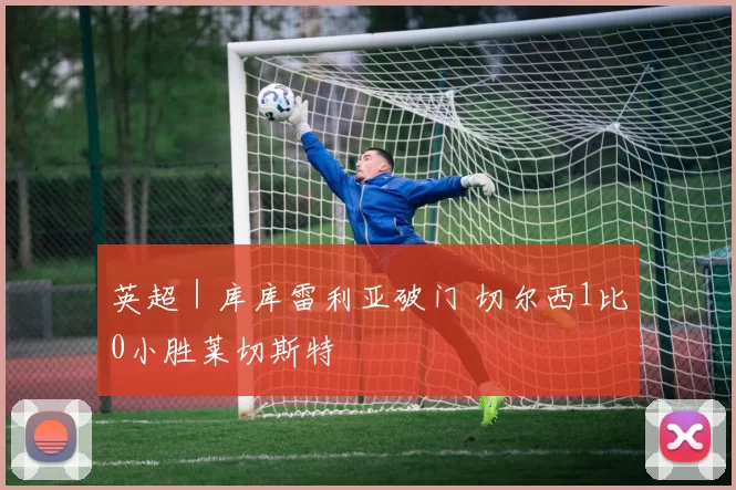 英超｜库库雷利亚破门 切尔西1比0小胜莱切斯特