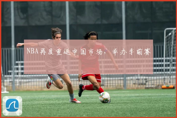 NBA再度重返中国市场，举办季前赛
