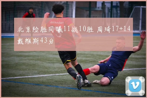 北京险胜同曦11战10胜 周琦17+14戴维斯43分