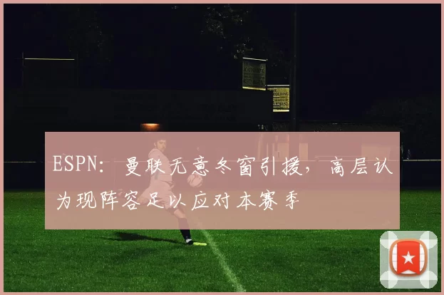 ESPN：曼联无意冬窗引援，高层认为现阵容足以应对本赛季