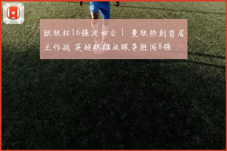 欧联杯16强次回合｜ 曼联热刺皆居主作战 英超双雄放眼争胜闯8强