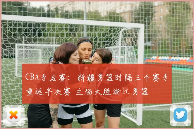 CBA季后赛：新疆男篮时隔三个赛季重返半决赛 主场大胜浙江男篮