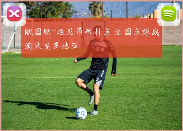 欧国联-迈尼昂两扑点 法国点球战淘汰克罗地亚