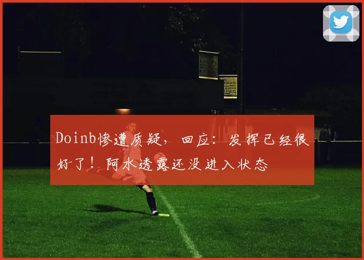Doinb惨遭质疑，回应：发挥已经很好了！阿水透露还没进入状态