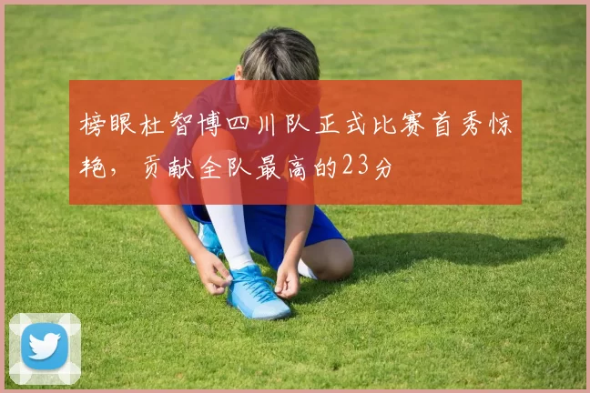 榜眼杜智博四川队正式比赛首秀惊艳，贡献全队最高的23分