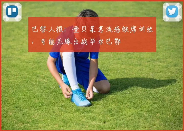 巴黎人报：登贝莱患流感缺席训练，可能无缘出战毕尔巴鄂