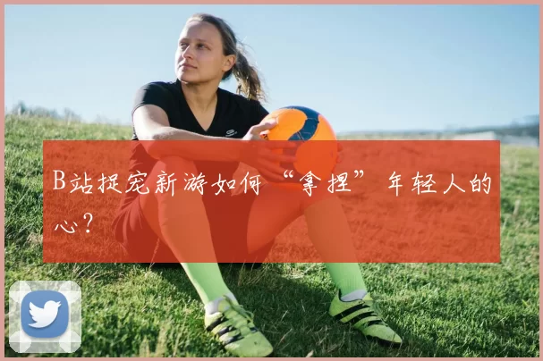 B站捉宠新游如何“拿捏”年轻人的心？