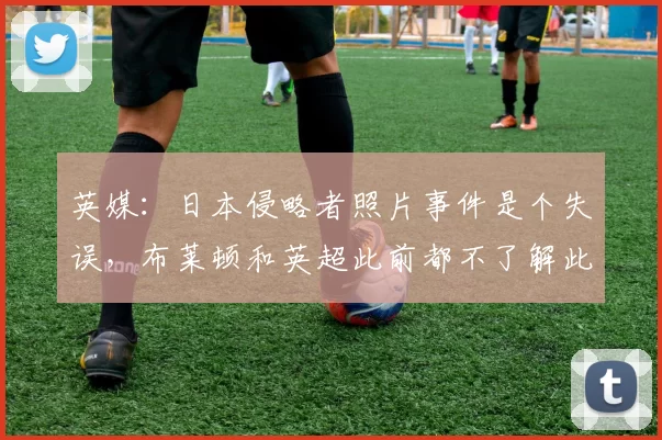 英媒：日本侵略者照片事件是个失误，布莱顿和英超此前都不了解此事