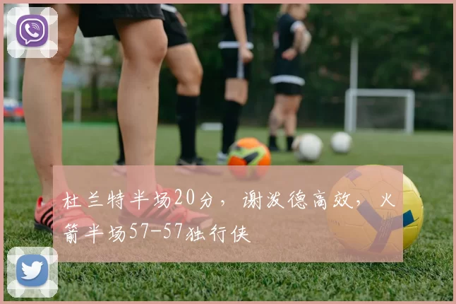 杜兰特半场20分，谢泼德高效，火箭半场57-57独行侠