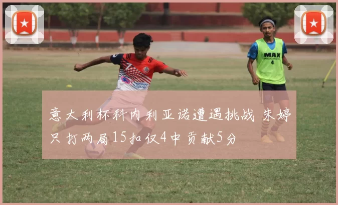 意大利杯科内利亚诺遭遇挑战 朱婷只打两局15扣仅4中贡献5分