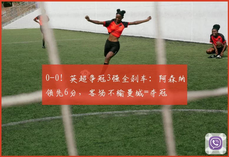 0-0！英超争冠3强全刹车：阿森纳领先6分，客场不输曼城=夺冠