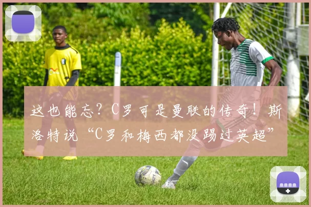 这也能忘？C罗可是曼联的传奇！斯洛特说“C罗和梅西都没踢过英超”