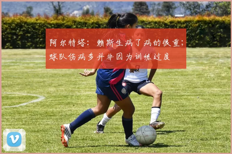 阿尔特塔：赖斯生病了病的很重；球队伤病多并非因为训练过度