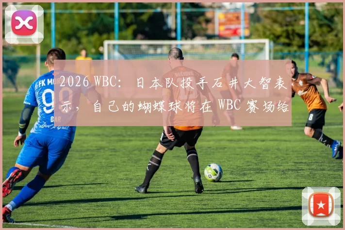 2026 WBC：日本队投手石井大智表示，自己的蝴蝶球将在 WBC 赛场给欧美打者带来惊喜