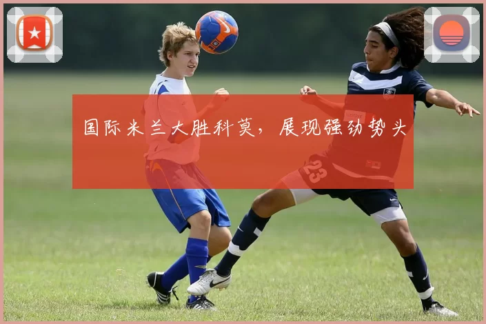 国际米兰大胜科莫，展现强劲势头