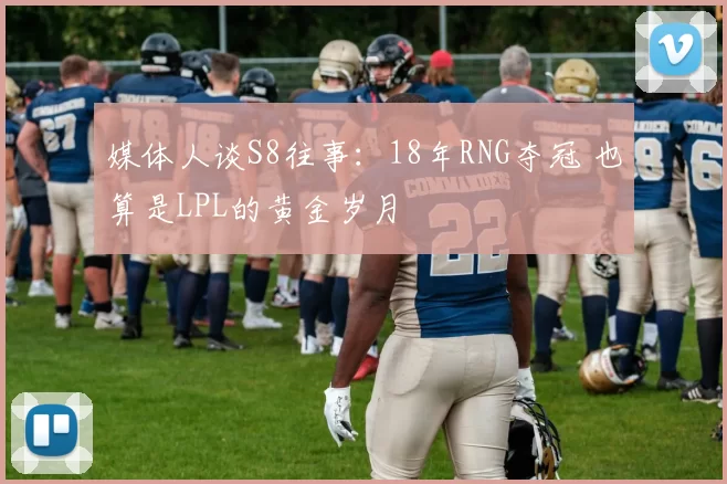 媒体人谈S8往事：18年RNG夺冠 也算是LPL的黄金岁月