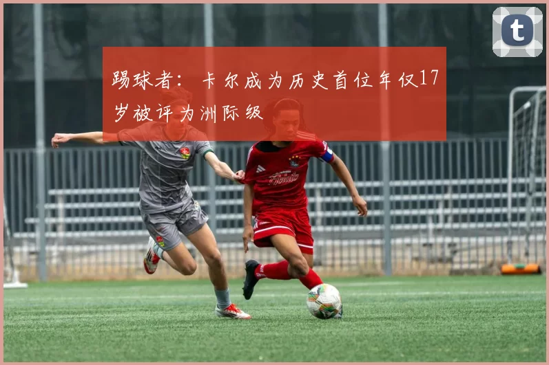 踢球者：卡尔成为历史首位年仅17岁被评为洲际级