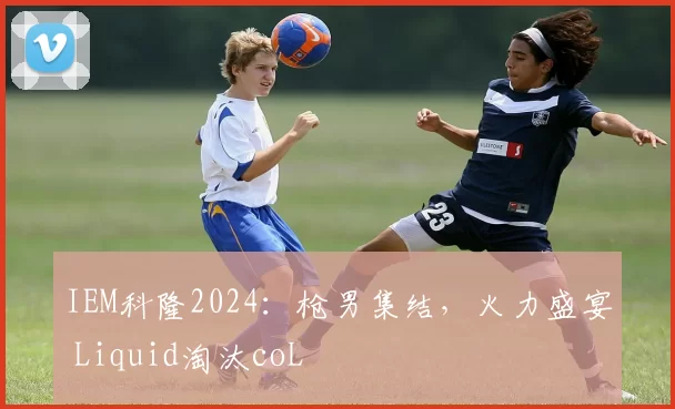 IEM科隆2024：枪男集结，火力盛宴 Liquid淘汰coL