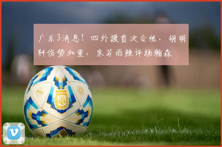 广东3消息！四外援首次合练，胡明轩伤势加重，朱芳雨辣评杨瀚森