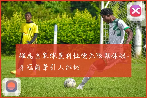 雄鹿当家球星利拉德无限期休战，夺冠前景引人担忧